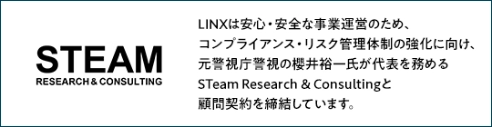 LINXは安心・安全な事業運営のため、コンプライアンス・リスク管理体制の強化に向け、 元警視庁警視の櫻井裕一氏が代表を務めるSTeam Research & Consultingと顧問契約を締結しています。